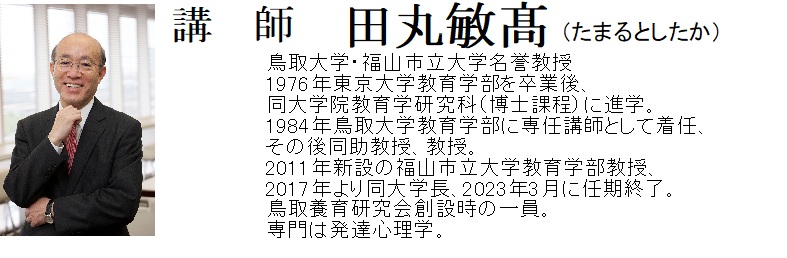 講師　田丸敏髙（たまるとしたか）
略歴
鳥取大学・福山市立大学名誉教授
1976年東京大学教育学部を卒業後、
同大学院教育学研究科（博士課程）に進学。
1984年鳥取大学教育学部に専任講師として着任、
その後同助教授、教授。
2011年新設の福山市立大学教育学部教授、
2017年より同大学長、2023年3月に任期終了。
鳥取養育研究会創設時の一員。
専門は発達心理学。